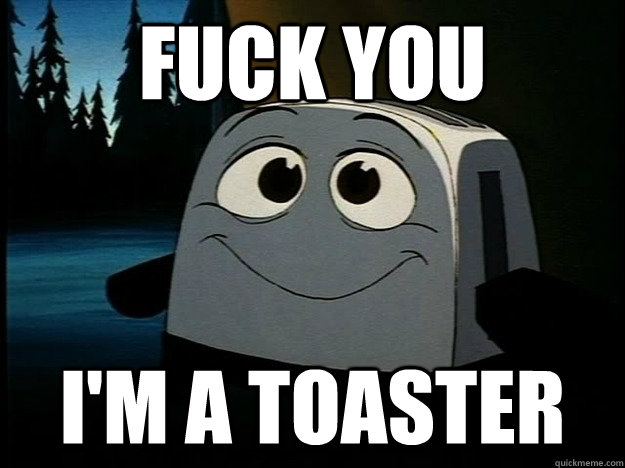 FUCK YOU I'M a toaster  