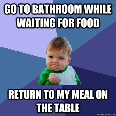 Go to bathroom while waiting for food Return to my meal on the table  Success Kid