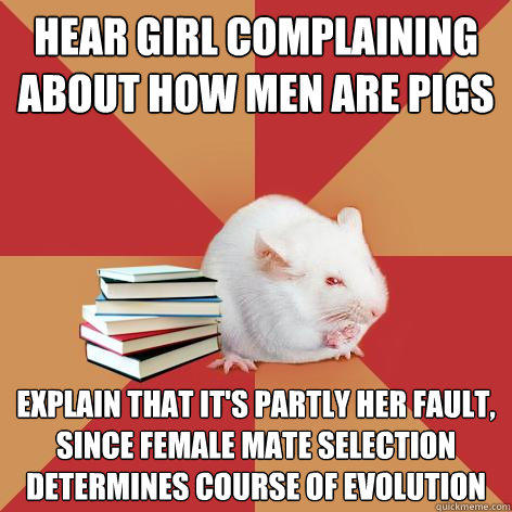 Hear girl complaining about how men are pigs Explain that it's partly her fault, since female mate selection determines course of evolution  