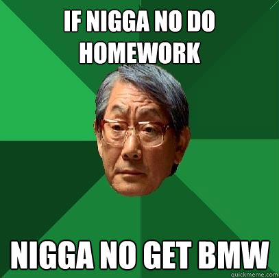 If nigga no do 
homework Nigga no get BMW  High Expectations Asian Father