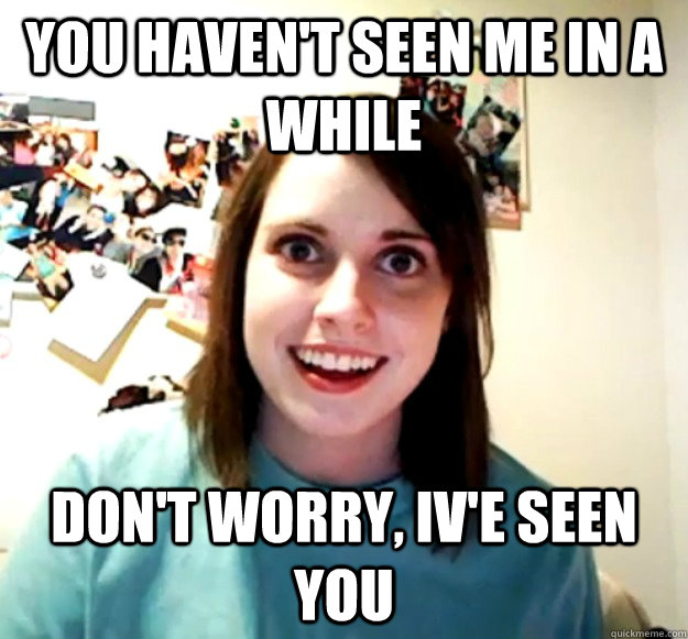 you haven't seen me in a while Don't worry, Iv'e seen you   Overly Attached Girlfriend