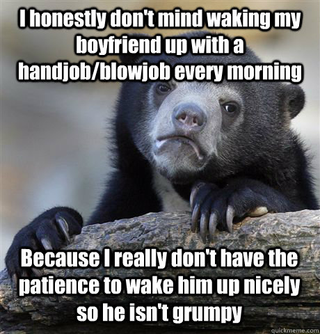 I honestly don't mind waking my boyfriend up with a handjob/blowjob every morning Because I really don't have the patience to wake him up nicely so he isn't grumpy - I honestly don't mind waking my boyfriend up with a handjob/blowjob every morning Because I really don't have the patience to wake him up nicely so he isn't grumpy  Confession Bear