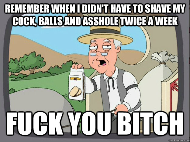 Remember when i didn't have to shave my cock, balls and asshole twice a week fuck you bitch  Pepperidge Farm Remembers