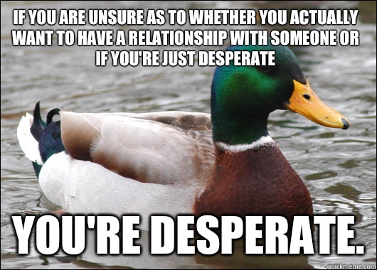 If you are unsure as to whether you actually want to have a relationship with someone or if you're just desperate You're desperate.  Actual Advice Mallard