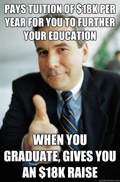 pays tuition of $18k per year for you to further your education when you graduate, gives you an $18k raise  Good Guy Boss