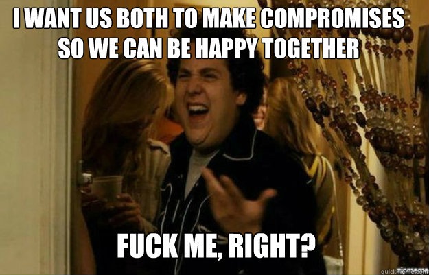 I want us both to make compromises so we can be happy together FUCK ME, RIGHT?  fuck me right
