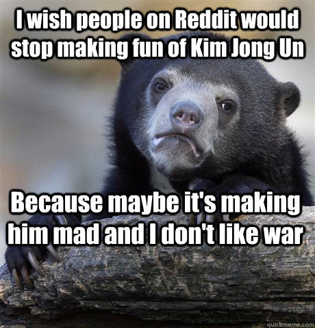 I wish people on Reddit would stop making fun of Kim Jong Un Because maybe it's making him mad and I don't like war  Confession Bear