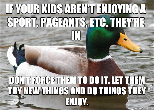 If your kids aren't enjoying a sport, pageants, etc. they're in Don't force them to do it. Let them try new things and do things they enjoy.  Actual Advice Mallard