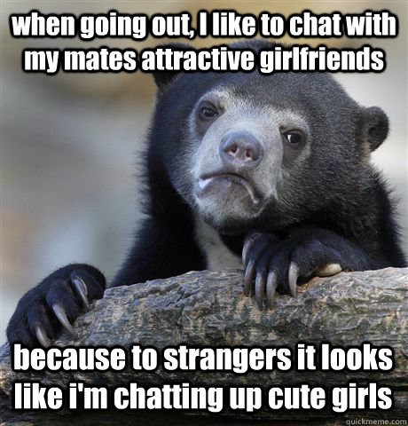 when going out, I like to chat with my mates attractive girlfriends  because to strangers it looks like i'm chatting up cute girls  Confession Bear