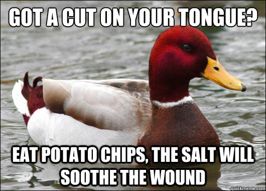 Got a cut on your tongue?
 eat potato chips, the salt will soothe the wound  Malicious Advice Mallard