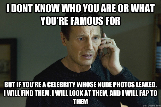 I dont know who you are or what you're famous for but if you're a celebrity whose nude photos leaked, I will find them, I will look at them, and I will fap to them  Taken Liam Neeson