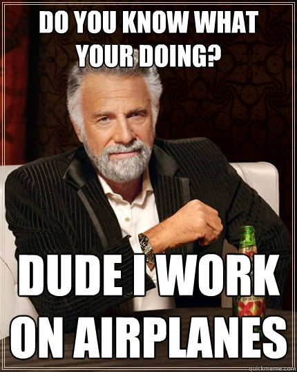 Do you know what your doing?
 Dude I work on airplanes  The Most Interesting Man In The World