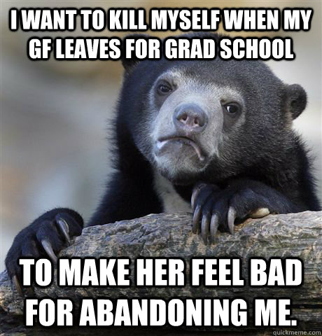 I want to kill myself when my gf leaves for grad school to make her feel bad for abandoning me. - I want to kill myself when my gf leaves for grad school to make her feel bad for abandoning me.  Confession Bear