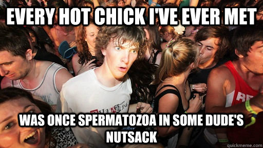 Every hot chick i've ever met was once spermatozoa in some dude's nutsack  Sudden Clarity Clarence