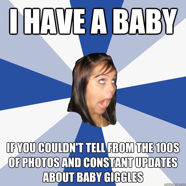 I HAVE A BABY If you couldn't tell from the 100s of photos and constant updates about baby giggles  Annoying Facebook Girl