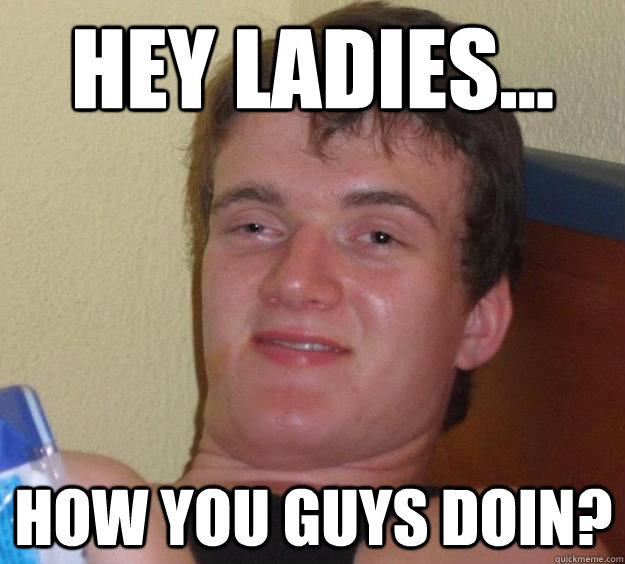 Hey Ladies... How you guys doin?  10 Guy