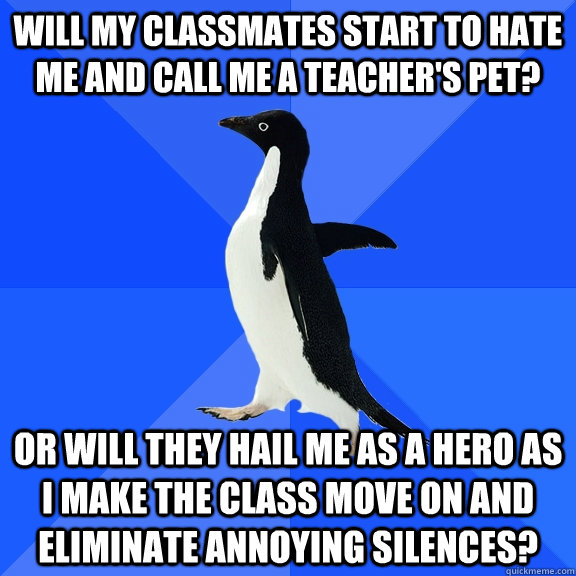 Will my classmates start to hate me and call me a teacher's pet? Or will they hail me as a hero as I make the class move on and eliminate annoying silences?  Socially Awkward Penguin