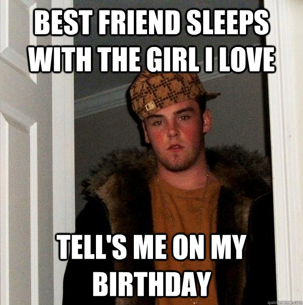 Best friend sleeps with the girl i Love Tell's me on my birthday  Scumbag Steve