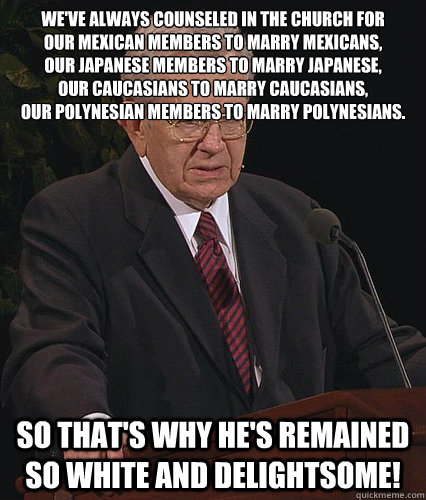 We've always counseled in the Church for 
our Mexican members to marry Mexicans,
our Japanese members to marry Japanese,
our Caucasians to marry Caucasians,
our Polynesian members to marry Polynesians. So that's why he's remained so white and delightsome! - We've always counseled in the Church for 
our Mexican members to marry Mexicans,
our Japanese members to marry Japanese,
our Caucasians to marry Caucasians,
our Polynesian members to marry Polynesians. So that's why he's remained so white and delightsome!  Anti Fudge Packer