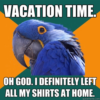 Vacation time. oh god. I definitely left all my shirts at home.  Paranoid Parrot