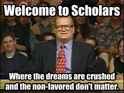 Welcome to Scholars Where the dreams are crushed and the non-favored don't matter.  Its time to play drew carey