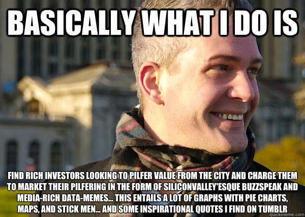 basically what i do is find rich investors looking to pilfer value from the city and charge them to market their pilfering in the form of SiliconValley'esque buzzspeak and media-rich data-memes... this entails a lot of graphs with pie charts, maps, and st - basically what i do is find rich investors looking to pilfer value from the city and charge them to market their pilfering in the form of SiliconValley'esque buzzspeak and media-rich data-memes... this entails a lot of graphs with pie charts, maps, and st  White Entrepreneurial Guy