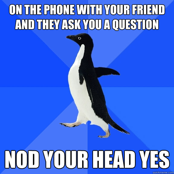 On the phone with your friend and they ask you a question Nod your head yes  Socially Awkward Penguin