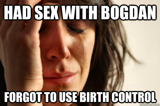 Had sex with Bogdan forgot to use birth control  First World Problems