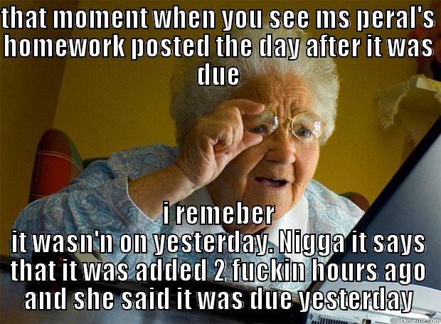 THAT MOMENT WHEN YOU SEE MS PERAL'S HOMEWORK POSTED THE DAY AFTER IT WAS DUE I REMEBER IT WASN'N ON YESTERDAY. NIGGA IT SAYS THAT IT WAS ADDED 2 FUCKIN HOURS AGO AND SHE SAID IT WAS DUE YESTERDAY Grandma finds the Internet