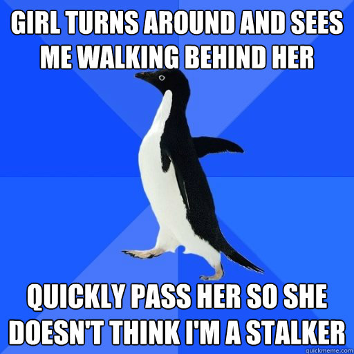Girl turns around and sees me walking behind her
 quickly pass her so she doesn't think I'm a stalker
  socially akward penguin