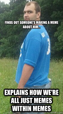 



Finds out someone's making a meme about him... Explains how we're all just memes within memes  