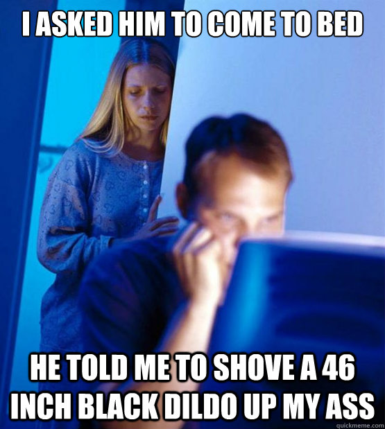 I asked him to come to bed he told me to shove a 46 inch black dildo up my ass  
