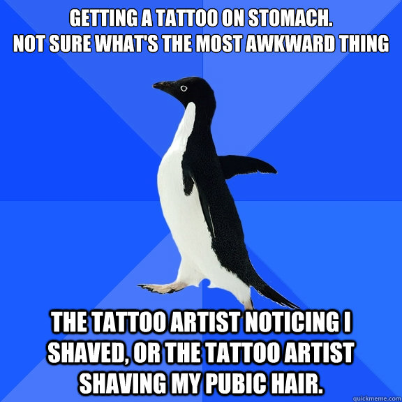 Getting a tattoo on stomach.
not sure what's the most awkward thing
 the tattoo artist noticing i shaved, or the tattoo artist shaving my pubic hair.  Socially Awkward Penguin