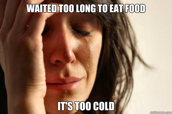 WAITED TOO LONG TO EAT FOOD IT'S TOO COLD  First World Problems