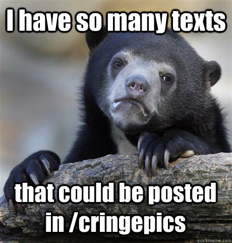 I have so many texts  that could be posted in /cringepics  Confession Bear
