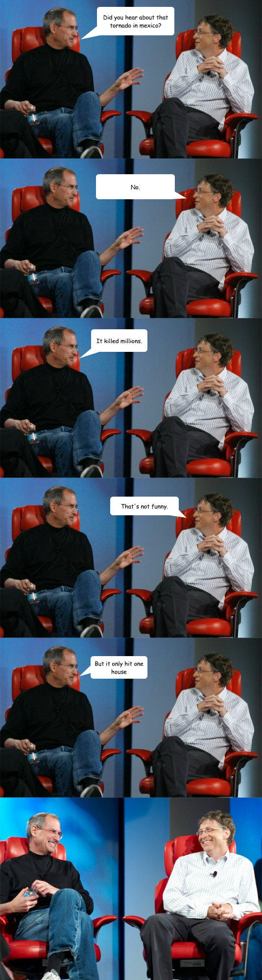 Did you hear about that tornado in mexico? No. It killed millions. That's not funny. But it only hit one house  Steve Jobs vs Bill Gates