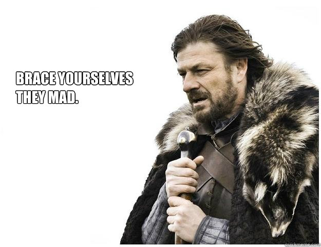 Brace yourselves
they mad.  Imminent Ned