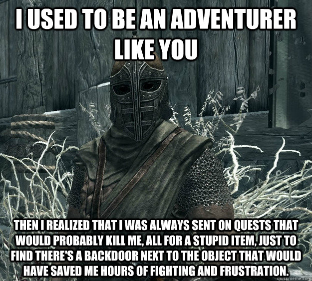 I used to be an adventurer like you then I realized that I was always sent on quests that would probably kill me, all for a stupid item, just to find there's a backdoor next to the object that would have saved me hours of fighting and frustration.  Skyrim Guard