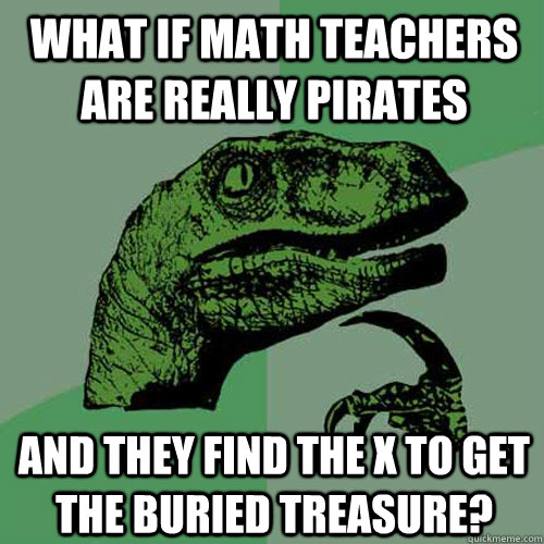 What if math teachers are really pirates and they find the x to get the buried treasure?  Philosoraptor