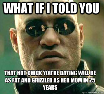 what if i told you THAT HOT CHICK YOU'RE DATING WILL BE AS FAT AND GRIZZLED AS HER MOM IN 25 YEARS  Matrix Morpheus