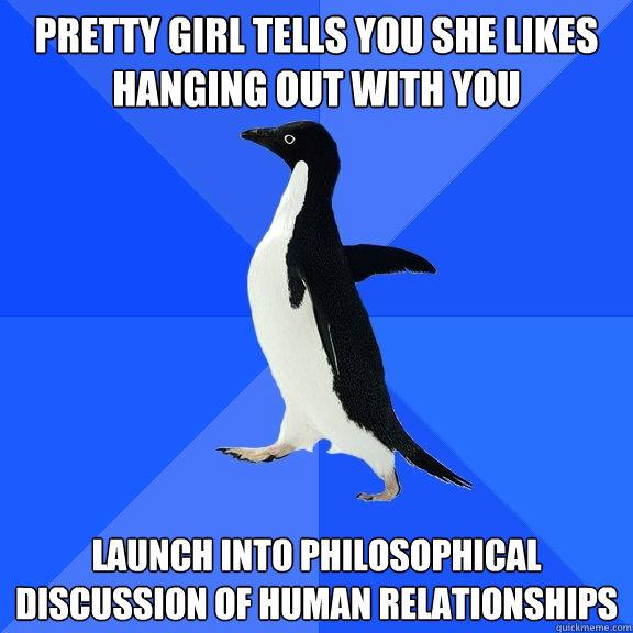 Pretty girl tells you she likes hanging out with you Launch into philosophical discussion of human relationshipS  Socially Awkward Penguin