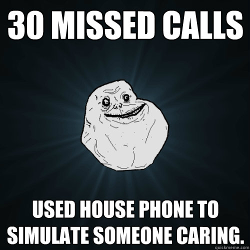 30 missed calls Used house phone to simulate someone caring.  Forever Alone