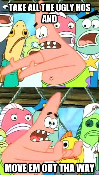 take all the ugly hos and move em out tha way  Push it somewhere else Patrick