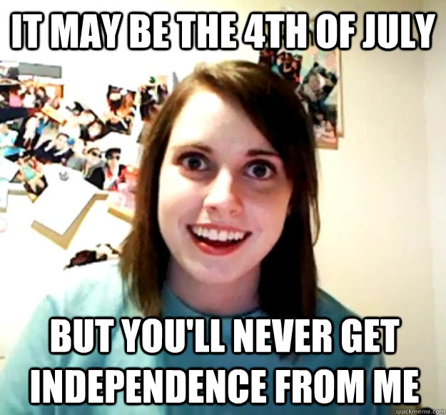 It may be the 4th of july but you'll never get independence from me  Overly Attached Girlfriend