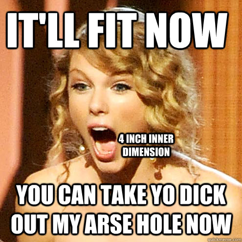 it'll fit now  You can take yo dick out my arse hole now Caption 3 goes here 4 inch Inner dimension  Taylor Swift