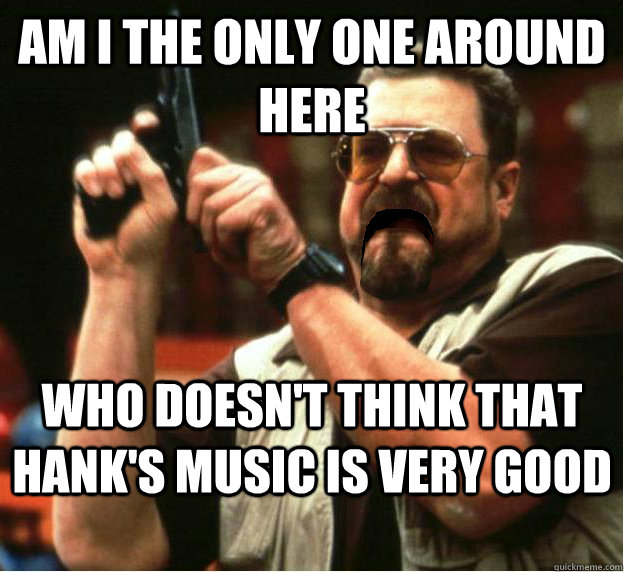 Am i the only one around here who doesn't think that Hank's music is very good - Am i the only one around here who doesn't think that Hank's music is very good  Misc