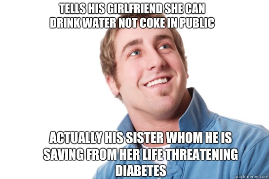 Tells his girlfriend she can drink water not coke in public Actually his sister whom he is saving from her life threatening diabetes   Misunderstood D-Bag