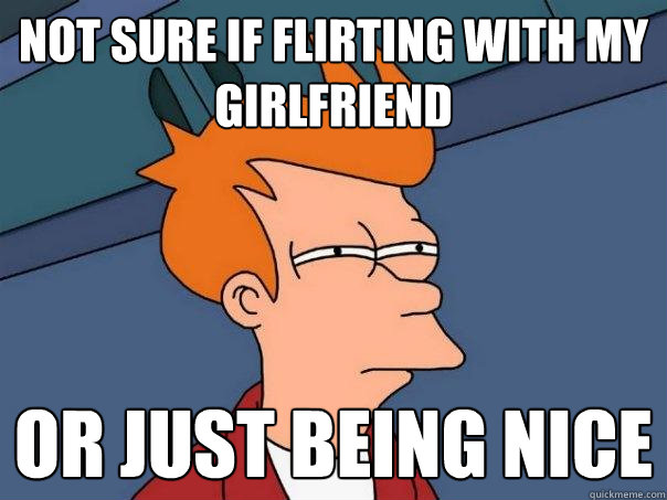 Not sure if flirting with my girlfriend Or just being nice  Futurama Fry