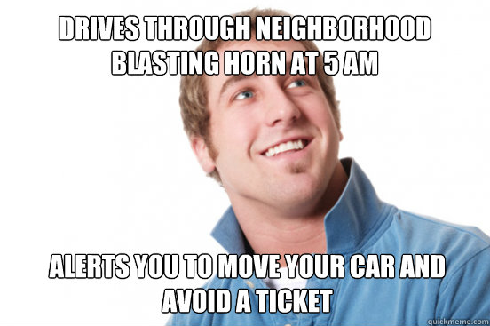 Drives through neighborhood blasting horn at 5 am alerts you to move your car and avoid a ticket  Misunderstood Douchebag