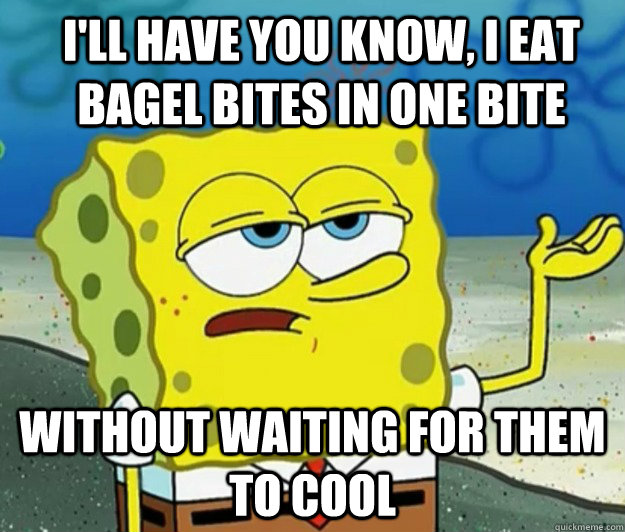 I'll have you know, I eat bagel bites in one bite without waiting for them to cool  How tough am I